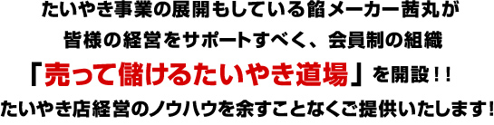 たいやき事業の展開もしている餡メーカー茜丸が
皆様の経営をサポートすべく、会員制の組織
「売って儲けるたいやき道場」を開設！！
たいやき店経営のノウハウを余すことなくご提供いたします！