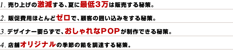 1. 売り上げの激減する、夏に最低3万は販売する秘策。
2. 販促費用ほとんどゼロで、顧客の囲い込みをする秘策。
3. デザイナー要らずで、おしゃれなPOPが制作できる秘策。
4. 店舗オリジナルの季節の餡を調達する秘策。