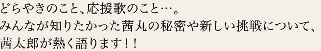 どらやきのこと、応援歌のこと…。
みんなが知りたかった茜丸の秘密や新しい挑戦について、
茜太郎が熱く語ります！！
