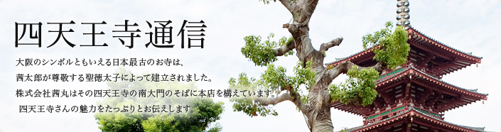四天王寺通信
大阪のシンボルともいえる日本最古のお寺は、
茜太郎が尊敬する聖徳太子によって建立されました。
株式会社茜丸はその四天王寺の南大門のそばに本店を構えています。
四天王寺さんの魅力をたっぷりとお伝えします。
