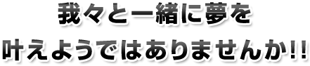 我々と一緒に夢を
叶えようではありませんか！！