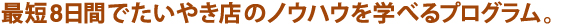 最短8日間でたいやき屋のノウハウを学べるプログラム。