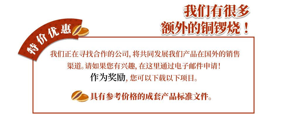 我们有很多 额外的铜锣烧！ 我们正在寻找合作的公司，将共同发展我们产品在国外的销售渠道。请如果您有兴趣，在这里通过电子邮件申请！ 作为奖励, 您可以下载以下项目。 具有参考价格的成套产品标准文件。