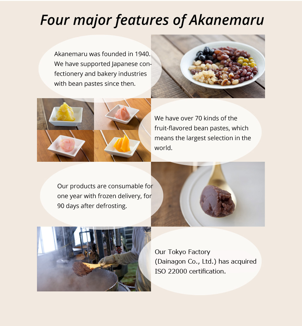 Four major features of Akanemaru Akanemaru was founded in 1940. We have supported Japanese confectionery and bakery industries with bean pastes since then.We have over 70 kinds of the fruit flavored bean pastes, which means the largest selection in the world.Our products are consumable for one year with frozen delivery, for 90 days after defrosting.Our Factory (Dainagon Co., Ltd.) has acquired ISO 22000 certification.