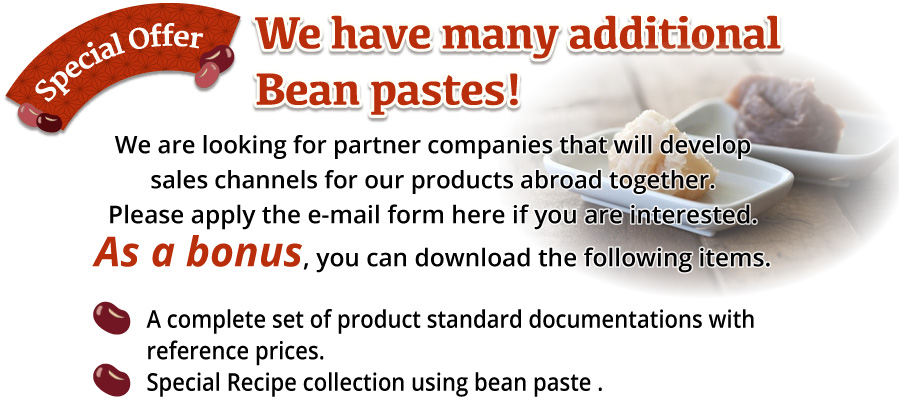 Special Offer We have many additional Bean pastes!We are looking for partner companies that will develop sales channels for our products abroad together. Please apply the e-mail form here if you are interested. As a bonus, you can download the following items.A complete set of product standard documentations with reference prices.Special Recipe collection using bean paste.
