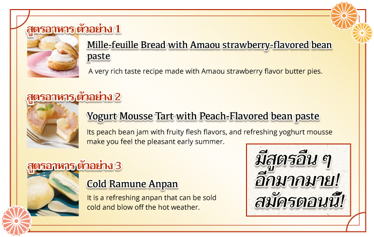 สูตรอาหาร ตัวอย่าง 1 Mille-feuille Bread with Amaou strawberry-flavored bean paste A very rich taste recipe made with Amaou strawberry flavor butter pies. สูตรอาหาร ตัวอย่าง 2 Yogurt Mousse Tart with Peach-Flavored bean paste Its peach bean jam with fruity flesh flavors, and refreshing yoghurt mousse make you feel the pleasant early summer. สูตรอาหาร ตัวอย่าง 3 Cold Ramune Anpan It is a refreshing anpan that can be sold cold and blow off the hot weather. มีสูตรอื่น ๆ อีกมากมาย! สมัครตอนนี้!