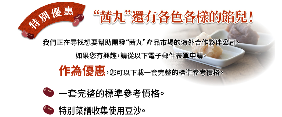 “茜丸”還有各色各樣的豆沙！ 我們正在尋找想要幫助開發“茜丸”產品市場的海外合作夥伴公司。 如果您有興趣，請從以下電子郵件表單申請。 作為優惠，您可以下載一套完整的標準參考價格。 一套完整的標準參考價格。 特別菜譜收集使用豆沙。