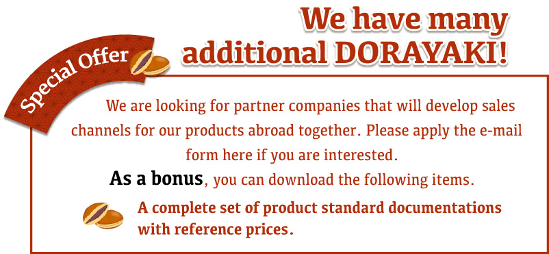 We have many additional DORAYAKI! We are looking for partner companies that will develop sales channels for our products abroad together. Please apply the e-mail form here if you are interested. As a bonus, you can download the following items. A complete set of product standard documentations with reference prices.