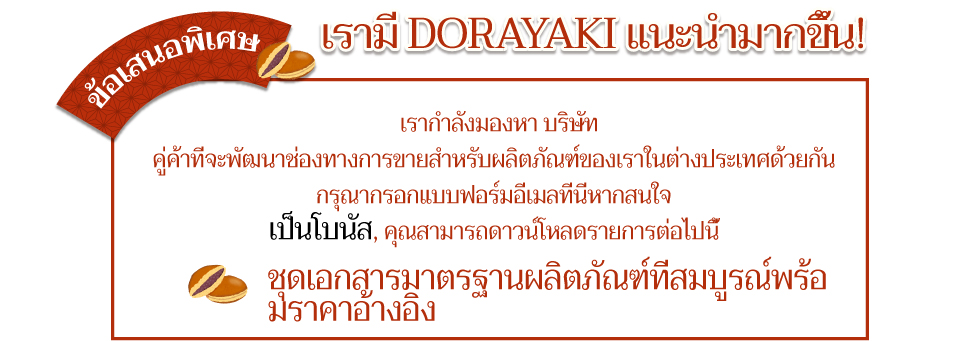 ข้อเสนอพิเศษ เรามี DORAYAKI แนะนำมากขึ้น! เรากำลังมองหา บริษัท คู่ค้าที่จะพัฒนาช่องทางการขายสำหรับผลิตภัณฑ์ของเราในต่างประเทศด้วยกัน กรุณากรอกแบบฟอร์มอีเมลที่นี่หากสนใจ เป็นโบนัส, คุณสามารถดาวน์โหลดรายการต่อไปนี้ ชุดเอกสารมาตรฐานผลิตภัณฑ์ที่สมบูรณ์พร้อมราคาอ้างอิง